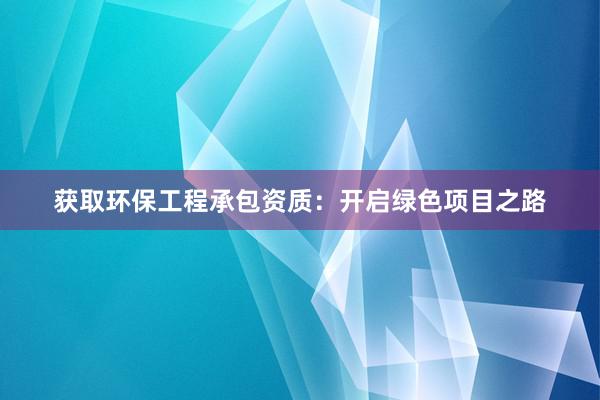 获取环保工程承包资质：开启绿色项目之路