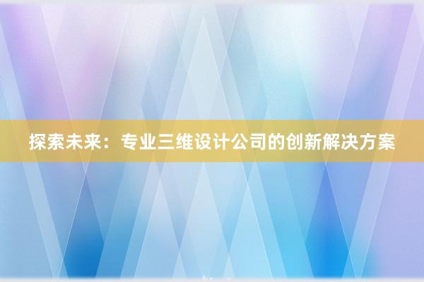 探索未来：专业三维设计公司的创新解决方案